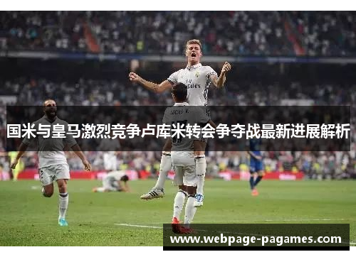 国米与皇马激烈竞争卢库米转会争夺战最新进展解析